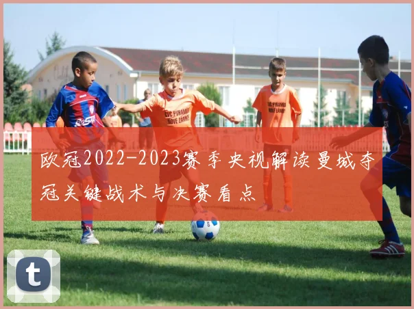 欧冠2022-2023赛季央视解读曼城夺冠关键战术与决赛看点