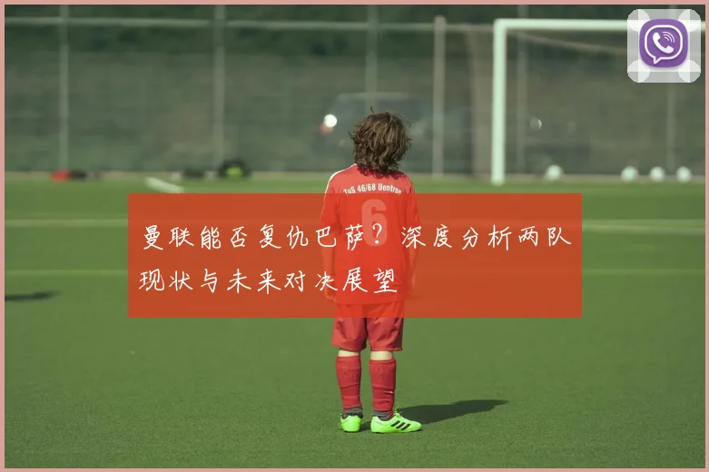 曼联能否复仇巴萨?深度分析两队现状与未来对决展望