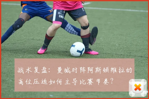 战术复盘：曼城对阵阿斯顿维拉的高位压迫如何主导比赛节奏？