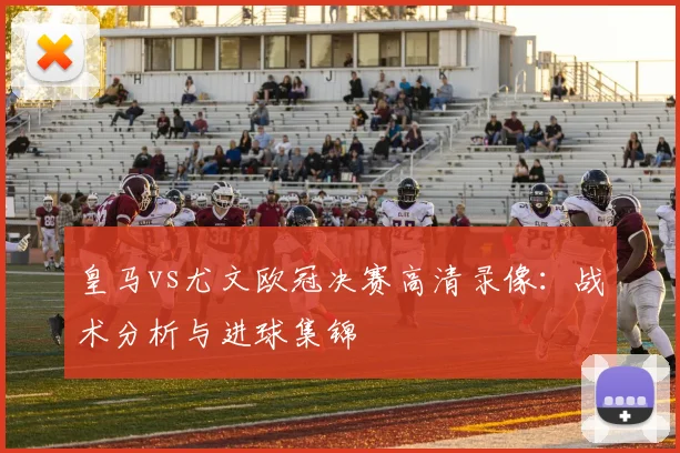 皇马vs尤文欧冠决赛高清录像：战术分析与进球集锦