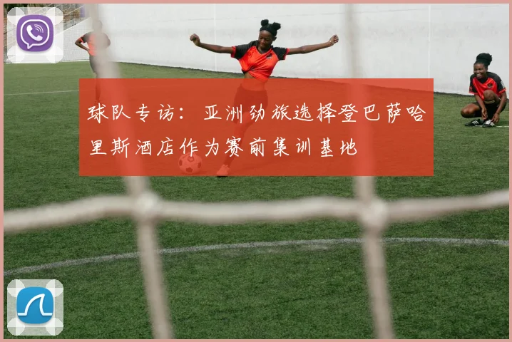 球队专访：亚洲劲旅选择登巴萨哈里斯酒店作为赛前集训基地
