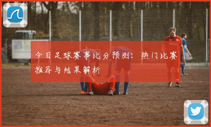 今日足球赛事比分预测：热门比赛推荐与结果解析