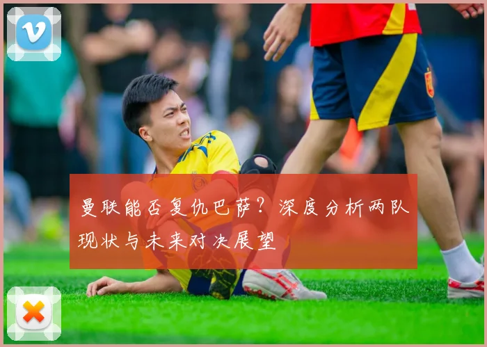 曼联能否复仇巴萨？深度分析两队现状与未来对决展望