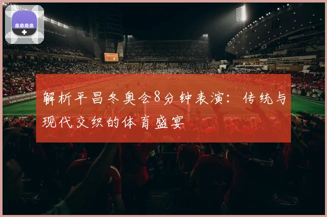 解析平昌冬奥会8分钟表演：传统与现代交织的体育盛宴