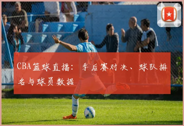 CBA篮球直播:季后赛对决、球队排名与球员数据