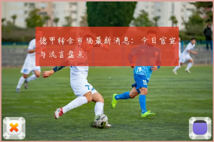 德甲转会市场最新消息：今日官宣与流言盘点