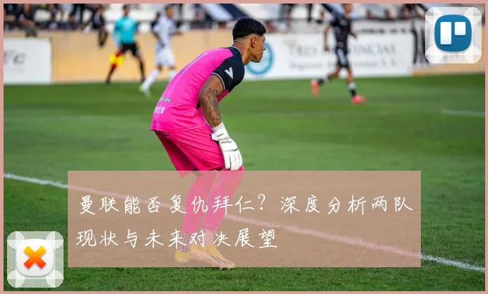 曼联能否复仇拜仁？深度分析两队现状与未来对决展望