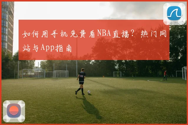 如何用手机免费看NBA直播？热门网站与App指南