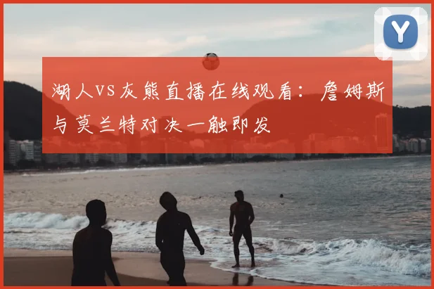 湖人vs灰熊直播在线观看：詹姆斯与莫兰特对决一触即发