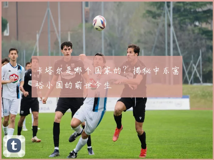 卡塔尔是哪个国家的？揭秘中东富裕小国的前世今生