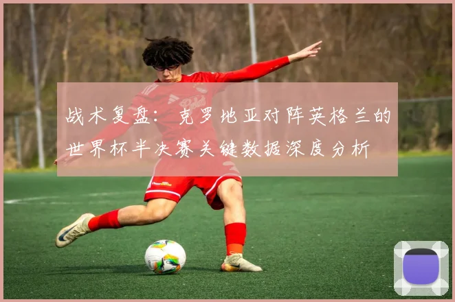 战术复盘：克罗地亚对阵英格兰的世界杯半决赛关键数据深度分析