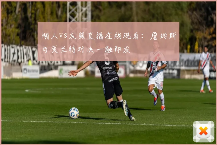 湖人vs灰熊直播在线观看：詹姆斯与莫兰特对决一触即发