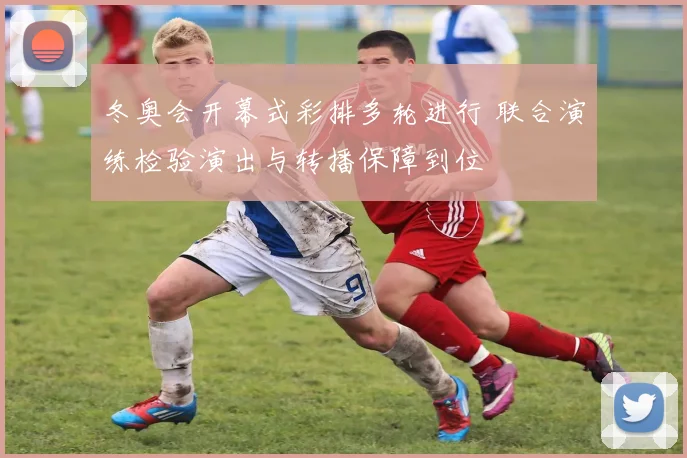 冬奥会开幕式彩排多轮进行 联合演练检验演出与转播保障到位