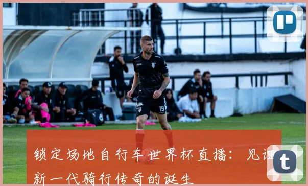 锁定场地自行车世界杯直播：见证新一代骑行传奇的诞生