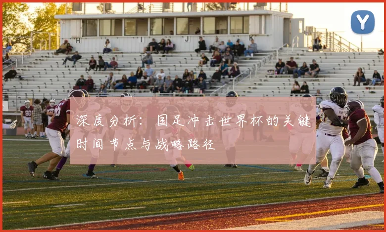 深度分析：国足冲击世界杯的关键时间节点与战略路径