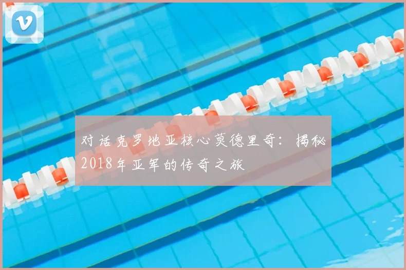 对话克罗地亚核心莫德里奇：揭秘2018年亚军的传奇之旅