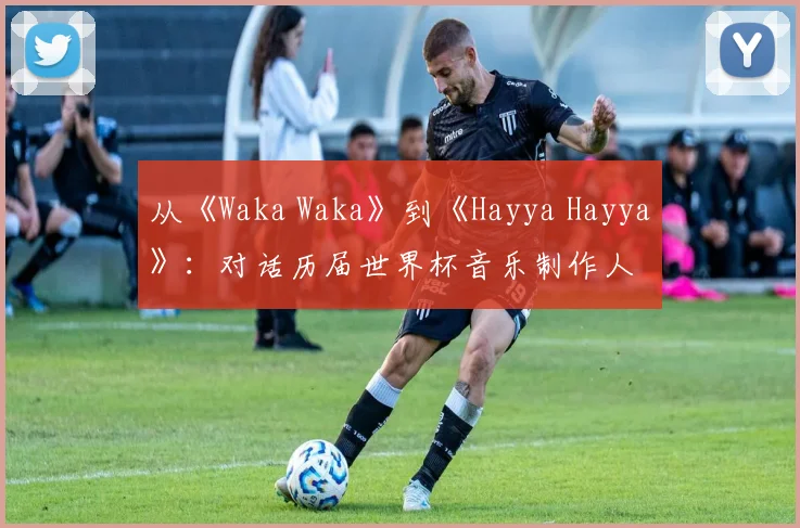 从《Waka Waka》到《Hayya Hayya》：对话历届世界杯音乐制作人