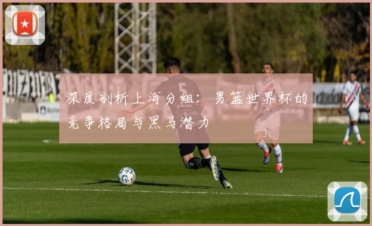 深度剖析上海分组：男篮世界杯的竞争格局与黑马潜力