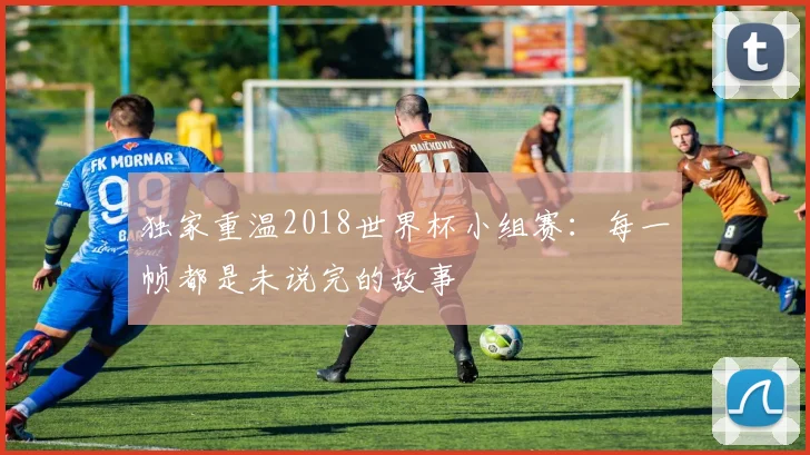 独家重温2018世界杯小组赛:每一帧都是未说完的故事