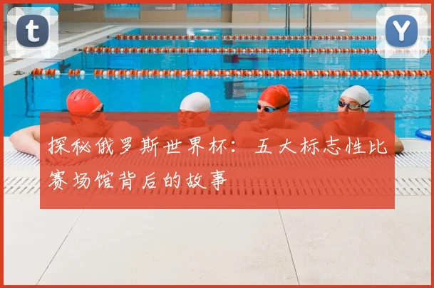 探秘俄罗斯世界杯：五大标志性比赛场馆背后的故事