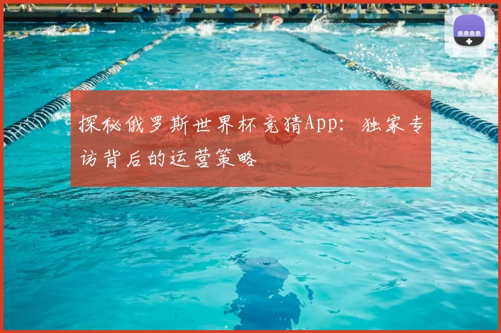 探秘俄罗斯世界杯竞猜App:独家专访背后的运营策略