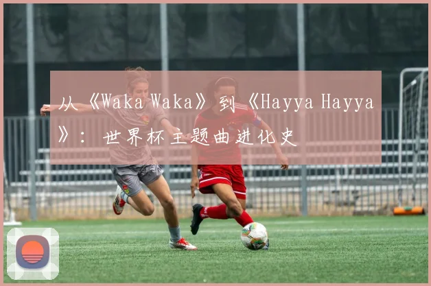 从《Waka Waka》到《Hayya Hayya》：世界杯主题曲进化史