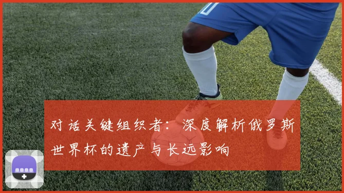 对话关键组织者：深度解析俄罗斯世界杯的遗产与长远影响