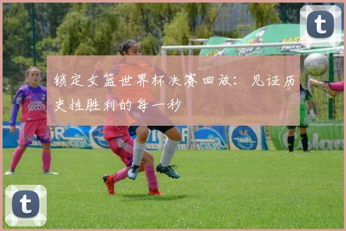 锁定女篮世界杯决赛回放：见证历史性胜利的每一秒