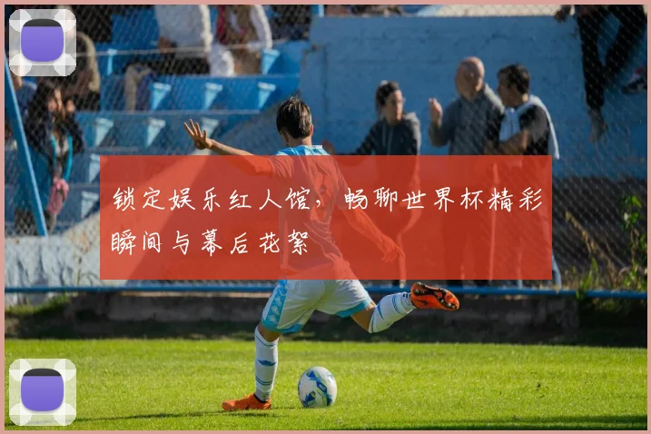锁定娱乐红人馆，畅聊世界杯精彩瞬间与幕后花絮