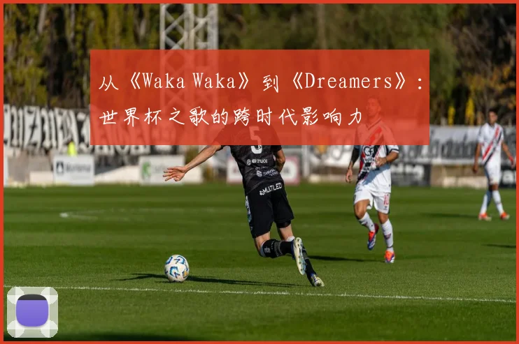 从《Waka Waka》到《Dreamers》：世界杯之歌的跨时代影响力
