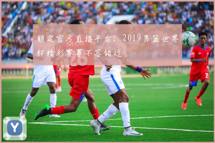 锁定官方直播平台：2019男篮世界杯精彩赛事不容错过