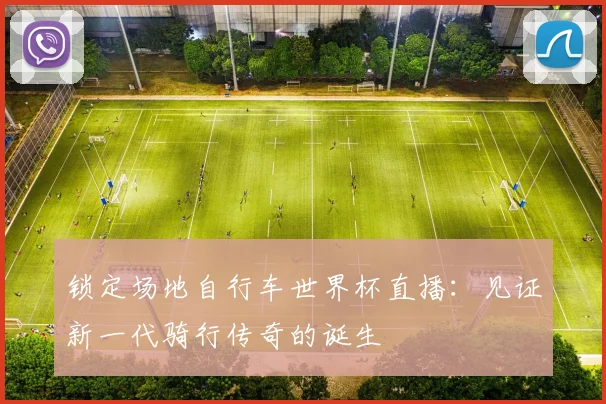锁定场地自行车世界杯直播：见证新一代骑行传奇的诞生